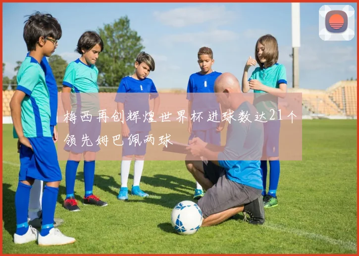 梅西再创辉煌世界杯进球数达21个领先姆巴佩两球