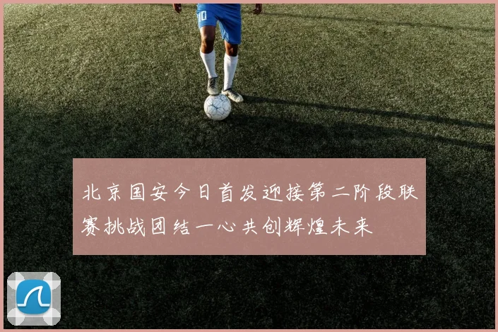 北京国安今日首发迎接第二阶段联赛挑战团结一心共创辉煌未来