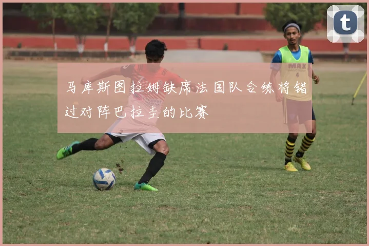 马库斯图拉姆缺席法国队合练将错过对阵巴拉圭的比赛